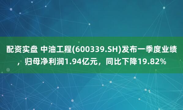 配资实盘 中油工程(600339.SH)发布一季度业绩，归母净利润1.94亿元，同比下降19.82%