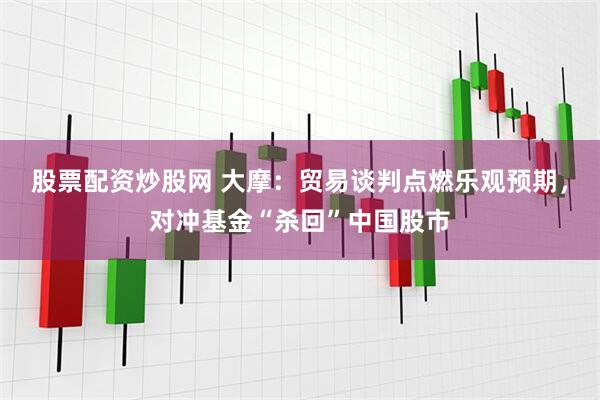 股票配资炒股网 大摩：贸易谈判点燃乐观预期，对冲基金“杀回”中国股市
