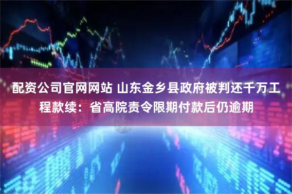 配资公司官网网站 山东金乡县政府被判还千万工程款续：省高院责令限期付款后仍逾期