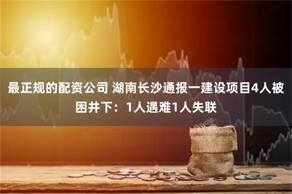 最正规的配资公司 湖南长沙通报一建设项目4人被困井下：1人遇难1人失联