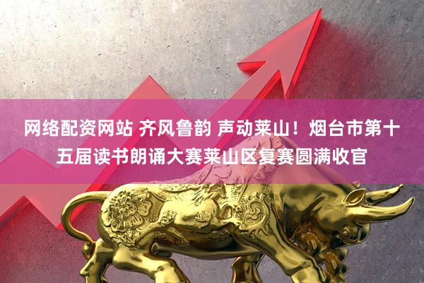 网络配资网站 齐风鲁韵 声动莱山！烟台市第十五届读书朗诵大赛莱山区复赛圆满收官