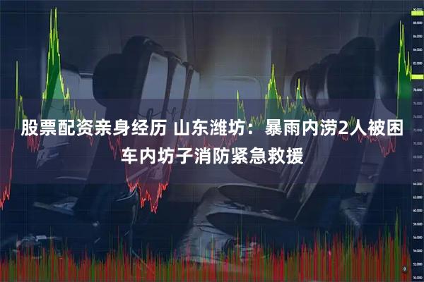 股票配资亲身经历 山东潍坊：暴雨内涝2人被困车内坊子消防紧急救援