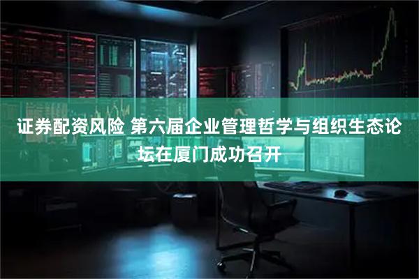 证券配资风险 第六届企业管理哲学与组织生态论坛在厦门成功召开