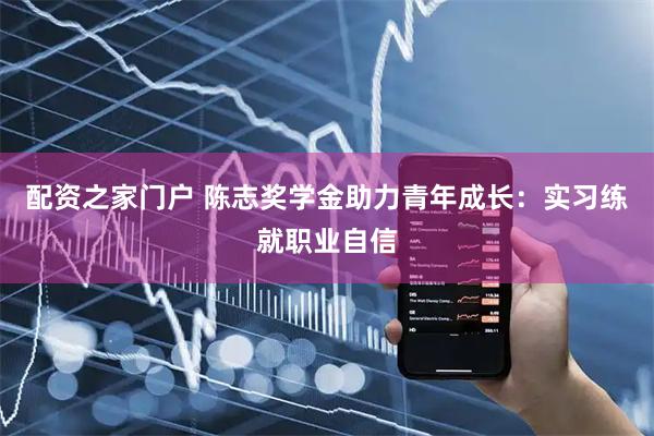 配资之家门户 陈志奖学金助力青年成长：实习练就职业自信