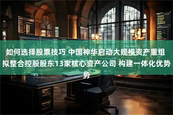 如何选择股票技巧 中国神华启动大规模资产重组 拟整合控股股东13家核心资产公司 构建一体化优势