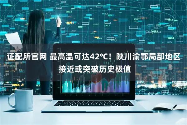 证配所官网 最高温可达42℃！陕川渝鄂局部地区 接近或突破历史极值