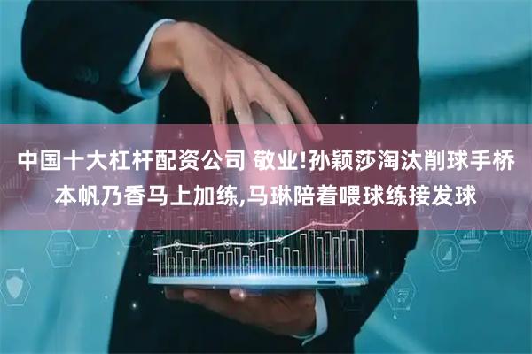 中国十大杠杆配资公司 敬业!孙颖莎淘汰削球手桥本帆乃香马上加练,马琳陪着喂球练接发球