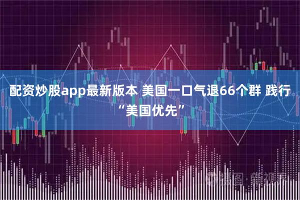 配资炒股app最新版本 美国一口气退66个群 践行“美国优先”