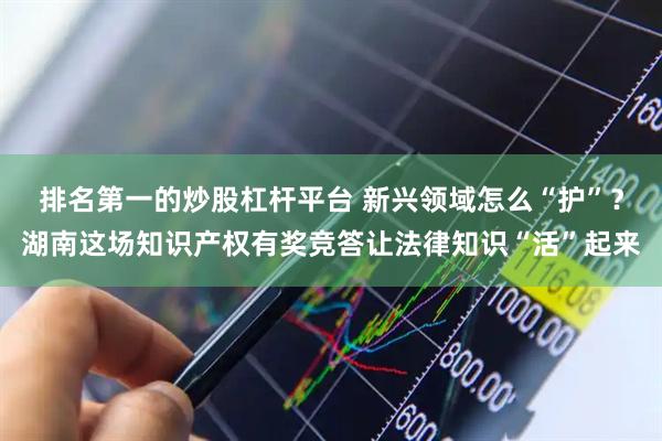 排名第一的炒股杠杆平台 新兴领域怎么“护”？湖南这场知识产权有奖竞答让法律知识“活”起来