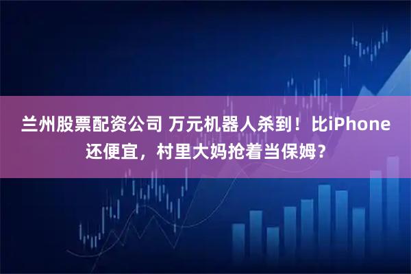 兰州股票配资公司 万元机器人杀到！比iPhone还便宜，村里大妈抢着当保姆？